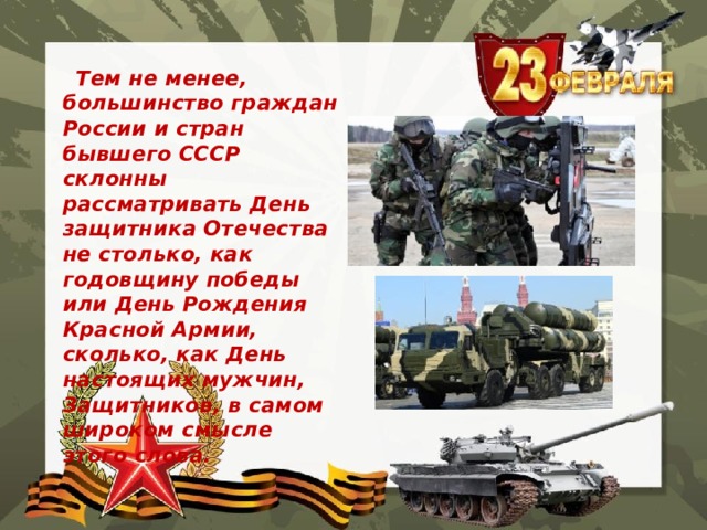  Тем не менее, большинство граждан России и стран бывшего СССР склонны рассматривать День защитника Отечества не столько, как годовщину победы или День Рождения Красной Армии, сколько, как День настоящих мужчин, Защитников, в самом широком смысле этого слова. 