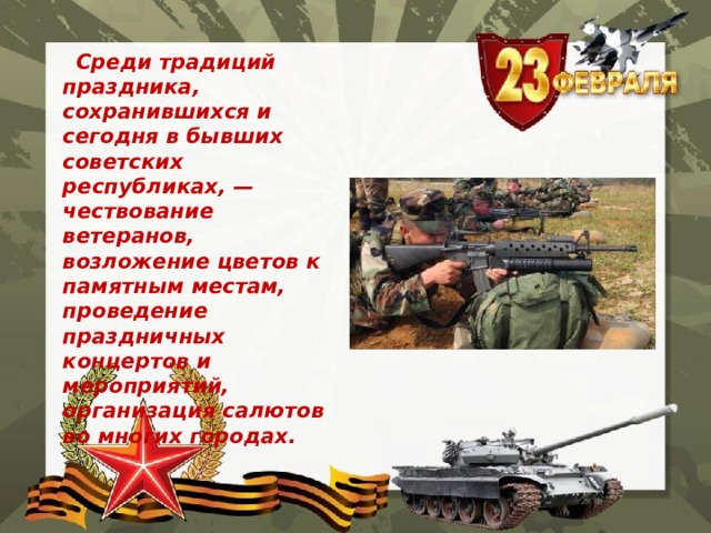  Среди традиций праздника, сохранившихся и сегодня в бывших советских республиках, — чествование ветеранов, возложение цветов к памятным местам, проведение праздничных концертов и мероприятий, организация салютов во многих городах.   