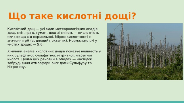 Що таке кислотні дощі? Кисло́тний дощ — усі види метеорологічних опадів: дощ, сніг, град, туман, дощ зі снігом, — кислотність яких вища від нормальної. Мірою кислотності є значення рН (водневий показник). Нормальне pH у чистих дощах — 5,6. Хімічний аналіз кислотних дощів показує наявність у них сульфітної, сульфатної, нітритної, нітратної кислот. Поява цих речовин в опадах — наслідок забруднення атмосфери оксидами Сульфуру та Нітрогену. 
