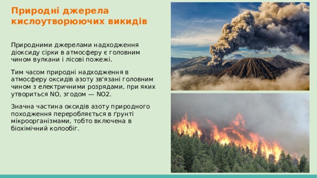 Природні джерела кислоутворюючих викидів Природними джерелами надходження діоксиду сірки в атмосферу є головним чином вулкани і лісові пожежі. Тим часом природні надходження в атмосферу оксидів азоту зв'язані головним чином з електричними розрядами, при яких утвориться NО, згодом — NO2. Значна частина оксидів азоту природного походження переробляється в ґрунті мікроорганізмами, тобто включена в біохімічний колообіг. 