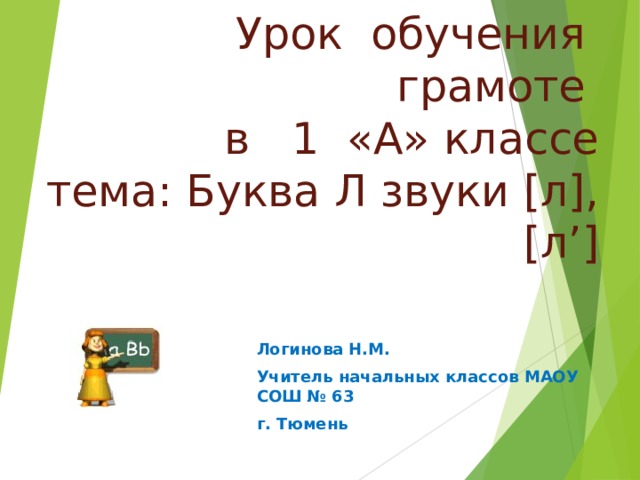 Урок обучения грамоте  в 1 «А» классе  тема: Буква Л звуки [л],[л’] Логинова Н.М. Учитель начальных классов МАОУ СОШ № 63 г. Тюмень 