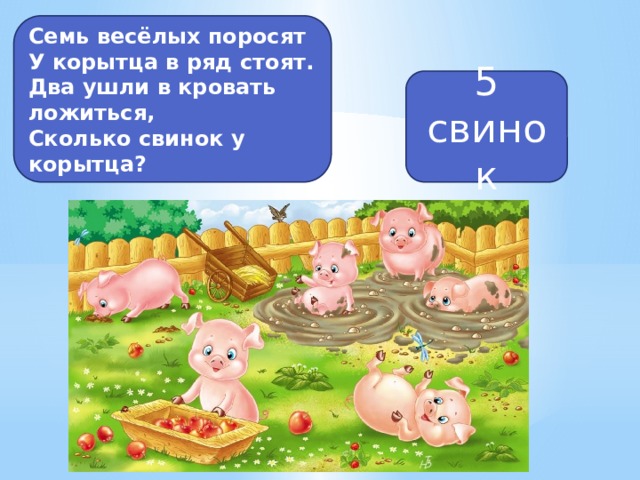 Семь весёлых поросят У корытца в ряд стоят. Два ушли в кровать ложиться, Сколько свинок у корытца? 5 свинок 