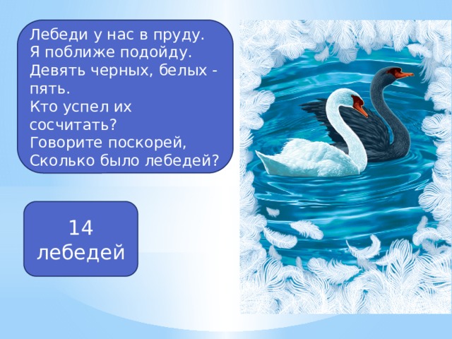 Лебеди у нас в пруду. Я поближе подойду. Девять черных, белых - пять. Кто успел их сосчитать? Говорите поскорей, Сколько было лебедей? 14 лебедей 