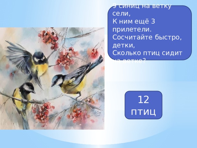 9 синиц на ветку сели, К ним ещё 3 прилетели. Сосчитайте быстро, детки, Сколько птиц сидит на ветке? 12 птиц 