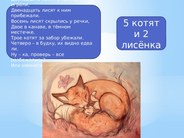 Двенадцать котят в прятки играли, Двенадцать лисят к ним прибежали. Восемь лисят скрылись у речки, Двое в канаве, в тёмном местечке. Трое котят за забор убежали. Четверо – в будку, их видно едва ли. Ну – ка, проверь – все разбежались? Или немногие всё же остались? 5 котят и 2 лисёнка 