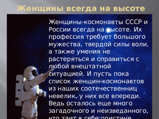  Женщины всегда на высоте Женщины-космонавты СССР и России всегда на высоте. Их профессия требует большого мужества, твердой силы воли, а также умения не растеряться и справиться с любой внештатной ситуацией. И пусть пока список женщин-космонавтов из наших соотечественниц невелик, у них все впереди. Ведь осталось еще много загадочного и неизведанного, что таит в себе поистине бескрайняя Вселенная. 