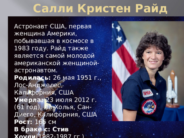  Салли Кристен Райд Астронавт США, первая женщина Америки, побывавшая в космосе в 1983 году. Райд также является самой молодой американской женщиной-астронавтом. Родилась:  26 мая 1951 г., Лос-Анджелес, Калифорния, США Умерла:  23 июля 2012 г. (61 год), Ла-Холья, Сан-Диего, Калифорния, США Рост:  165 см В браке с: Стив Хоули (1982-1987 гг.) Родители: Кэрол Джойс Андерсен ,  Дейл Берделл Райд 