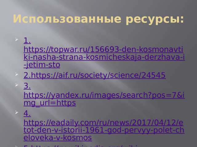 Использованные ресурсы: 1. https://topwar.ru/156693-den-kosmonavtiki-nasha-strana-kosmicheskaja-derzhava-i-jetim-sto 2. https://aif.ru/society/science/24545 3. https://yandex.ru/images/search?pos=7&img_url=https 4. https://eadaily.com/ru/news/2017/04/12/etot-den-v-istorii-1961-god-pervyy-polet-cheloveka-v-kosmos 5. https://ru.wikipedia.org/wiki 
