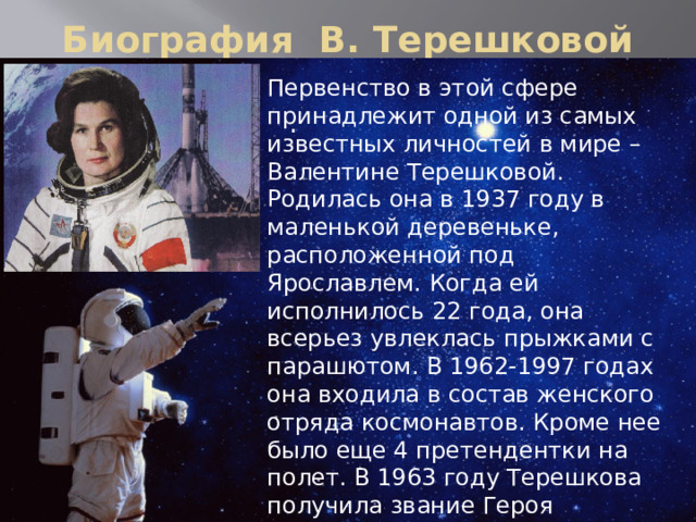 Биография В. Терешковой Первенство в этой сфере принадлежит одной из самых известных личностей в мире – Валентине Терешковой. Родилась она в 1937 году в маленькой деревеньке, расположенной под Ярославлем. Когда ей исполнилось 22 года, она всерьез увлеклась прыжками с парашютом. В 1962-1997 годах она входила в состав женского отряда космонавтов. Кроме нее было еще 4 претендентки на полет. В 1963 году Терешкова получила звание Героя Советского Союза. Кроме того, она является пока единственной женщиной в армии РФ, носящей воинское звание генерал-майора. .   