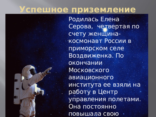 Успешное приземление Родилась Елена Серова, четвертая по счету женщина-космонавт России в приморском селе Воздвиженка. По окончании Московского авиационного института ее взяли на работу в Центр управления полетами. Она постоянно повышала свою квалификацию и в 2009 году стала космонавтом-испытателем.   