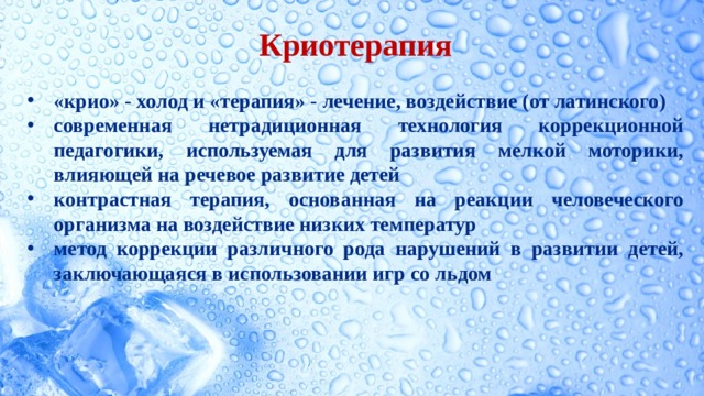 Криотерапия  «крио» - холод и «терапия» - лечение, воздействие (от латинского) современная нетрадиционная технология коррекционной педагогики, используемая для развития мелкой моторики, влияющей на речевое развитие детей контрастная терапия, основанная на реакции человеческого организма на воздействие низких температур метод коррекции различного рода нарушений в развитии детей,  заключающаяся в использовании игр со льдом      
