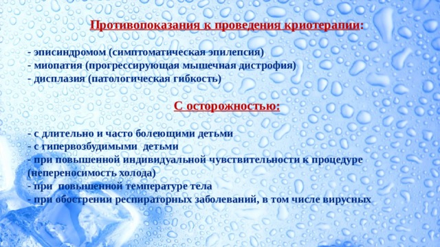  Противопоказания к проведения криотерапии :  - эписиндромом (симптоматическая эпилепсия) - миопатия (прогрессирующая мышечная дистрофия) - дисплазия (патологическая гибкость)  С осторожностью:  - с длительно и часто болеющими детьми - с гипервозбудимыми детьми - при повышенной индивидуальной чувствительности к процедуре (непереносимость холода) - при повышенной температуре тела - при обострении респираторных заболеваний, в том числе вирусных    