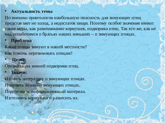 Актуальность темы По мнению орнитологов наибольшую опасность для зимующих птиц представляет не холод, а недостаток пищи. Поэтому особое значение имеют такие меры, как развешивание кормушек, подкормка птиц. Так кто же, как не мы, позаботимся о братьях наших меньших – о зимующих птицах. Проблема Какие птицы зимуют в нашей местности? Как помочь перезимовать птицам?  Цель: Организация зимней подкормки птиц.  Задачи: Изучить литературу о зимующих птицах. Получить знания о зимующих птицах. Подготовить информационный материал. Изготовить кормушки и развесить их. 