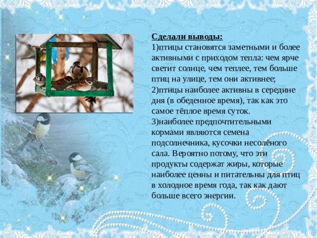 Сделали выводы: 1)птицы становятся заметными и более активными с приходом тепла: чем ярче светит солнце, чем теплее, тем больше птиц на улице, тем они активнее; 2)птицы наиболее активны в середине дня (в обеденное время), так как это самое тёплое время суток. 3)наиболее предпочтительными кормами являются семена подсолнечника, кусочки несолёного сала. Вероятно потому, что эти продукты содержат жиры, которые наиболее ценны и питательны для птиц в холодное время года, так как дают больше всего энергии. 
