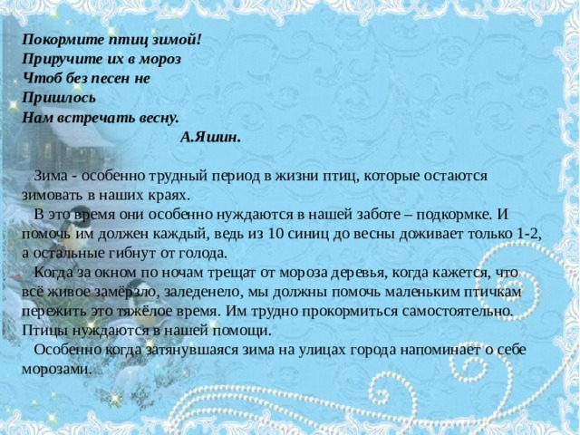 Покормите птиц зимой! Приручите их в мороз Чтоб без песен не Пришлось Нам встречать весну.  А.Яшин.  Зима - особенно трудный период в жизни птиц, которые остаются зимовать в наших краях.  В это время они особенно нуждаются в нашей заботе – подкормке. И помочь им должен каждый, ведь из 10 синиц до весны доживает только 1-2, а остальные гибнут от голода.  Когда за окном по ночам трещат от мороза деревья, когда кажется, что всё живое замёрзло, заледенело, мы должны помочь маленьким птичкам пережить это тяжёлое время. Им трудно прокормиться самостоятельно. Птицы нуждаются в нашей помощи.  Особенно когда затянувшаяся зима на улицах города напоминает о себе морозами. 