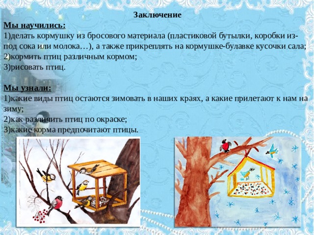 Заключение Мы научились: 1)делать кормушку из бросового материала (пластиковой бутылки, коробки из-под сока или молока…), а также прикреплять на кормушке-булавке кусочки сала; 2)кормить птиц различным кормом; 3)рисовать птиц.   Мы узнали: 1)какие виды птиц остаются зимовать в наших краях, а какие прилетают к нам на зиму; 2)как различить птиц по окраске; 3)какие корма предпочитают птицы.   