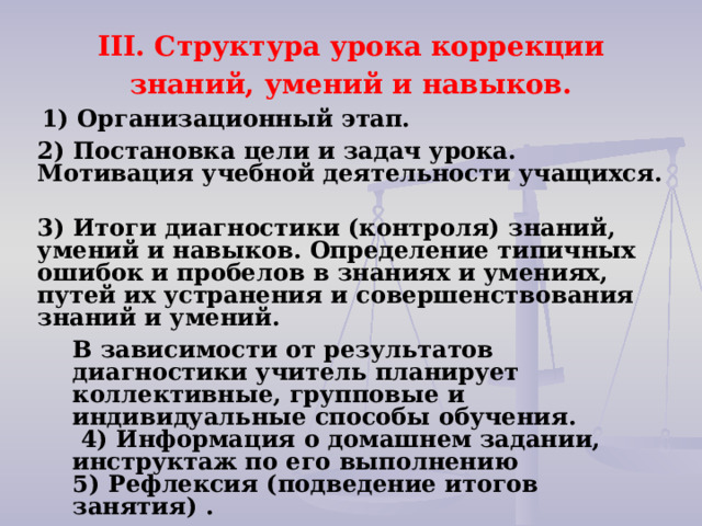 III. Структура урока коррекции знаний, умений и навыков.   1) Организационный этап.   2) Постановка цели и задач урока. Мотивация учебной деятельности учащихся.   3) Итоги диагностики (контроля) знаний, умений и навыков. Определение типичных ошибок и пробелов в знаниях и умениях, путей их устранения и совершенствования знаний и умений. В зависимости от результатов диагностики учитель планирует коллективные, групповые и индивидуальные способы обучения.   4) Информация о домашнем задании, инструктаж по его выполнению 5) Рефлексия (подведение итогов занятия) . 