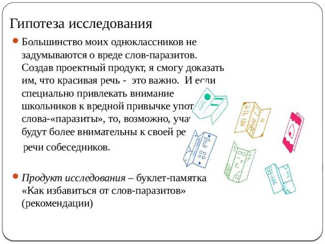 Гипотеза исследования Большинство моих одноклассников не задумываются о вреде слов-паразитов. Создав проектный продукт, я смогу доказать им, что красивая речь - это важно. И если специально привлекать внимание школьников к вредной привычке употреблять слова-«паразиты», то, возможно, учащиеся будут более внимательны к своей речи и к  речи собеседников.  Продукт исследования – буклет-памятка «Как избавиться от слов-паразитов» (рекомендации) 