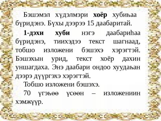 Бэшэмэл хүдэлмэри хоёр хубиһаа бүридэнэ. Бүхы дээрээ 15 даабаритай. 1-дэхи хуби нэгэ даабариhаа бүридэнэ, тиихэдээ текст шагнаад, тобшо изложени бэшэхэ хэрэгтэй. Бэшэхын урид, текст хоёр дахин уншагдаха. Энэ даабари ондоо хуудаһан дээрэ дүүргэхэ хэрэгтэй. Тобшо изложени бэшэхэ. 70 γгэ һөө γсөөн – изложениин хэмжγγр. 