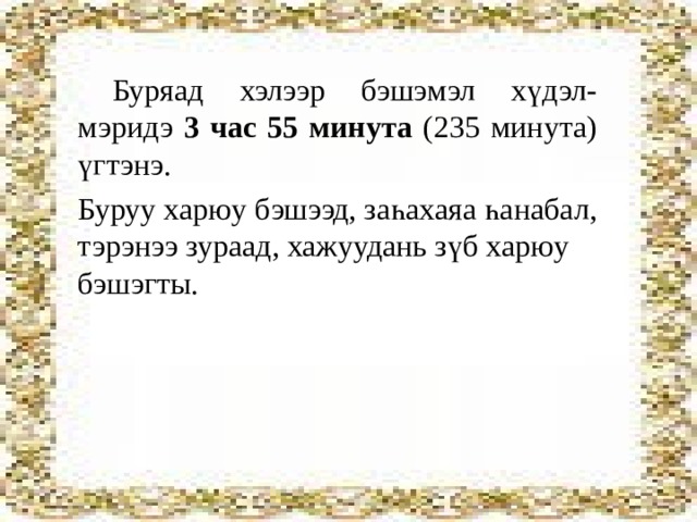 Буряад хэлээр бэшэмэл хүдэл-мэридэ 3 час 55 минута (235 минута) үгтэнэ. Буруу харюу бэшээд, заһахаяа һанабал, тэрэнээ зураад, хажуудань зүб харюу бэшэгты. 