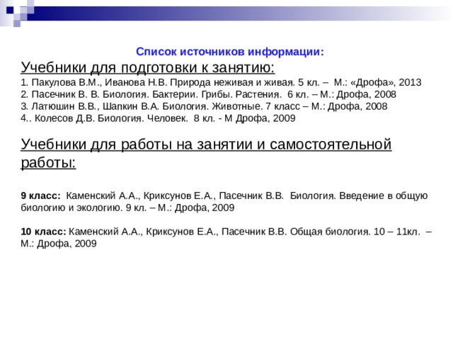 Список источников информации: Учебники для подготовки к занятию: 1. Пакулова В.М., Иванова Н.В. Природа неживая и живая. 5 кл. – М.: «Дрофа», 2013 2. Пасечник В. В. Биология. Бактерии. Грибы. Растения. 6 кл. – М.: Дрофа, 2008 3. Латюшин В.В., Шапкин В.А. Биология. Животные. 7 класс – М.: Дрофа, 2008 4.. Колесов Д.В. Биология. Человек. 8 кл. - М Дрофа, 2009 Учебники для работы на занятии и самостоятельной работы:  9 класс: Каменский А.А., Криксунов Е.А., Пасечник В.В. Биология. Введение в общую биологию и экологию. 9 кл. – М.: Дрофа, 2009 10 класс: Каменский  А.А., Криксунов Е.А., Пасечник В.В. Общая биология. 10 – 11кл. – М.: Дрофа, 2009 Список учебников  