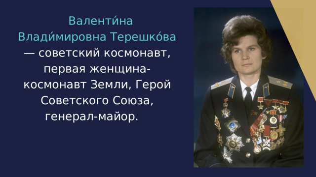  Валенти́на Влади́мировна Терешко́ва — советский космонавт, первая женщина-космонавт Земли, Герой Советского Союза, генерал-майор.  
