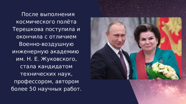 После выполнения космического полёта Терешкова поступила и окончила с отличием Военно-воздушную инженерную академию им. Н. Е. Жуковского, стала кандидатом технических наук, профессором, автором более 50 научных работ.  