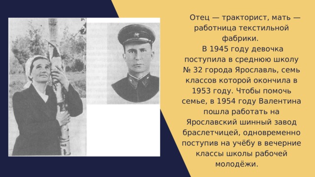  Отец — тракторист, мать — работница текстильной фабрики.  В 1945 году девочка поступила в среднюю школу № 32 города Ярославль, семь классов которой окончила в 1953 году. Чтобы помочь семье, в 1954 году Валентина пошла работать на Ярославский шинный завод браслетчицей, одновременно поступив на учёбу в вечерние классы школы рабочей молодёжи.  