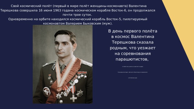  Свой космический полёт (первый в мире полёт женщины-космонавта) Валентина Терешкова совершила 16 июня 1963 годана космическом корабле Восток-6, он продолжался почти трое суток. Одновременно на орбите находился космический корабль Восток-5, пилотируемый космонавтом Валерием Быковским (муж). В день первого полёта в космос Валентина Терешкова сказала родным, что уезжает на соревнования парашютистов, о полёте они узнали из новостей по радио. Спускаемый аппарат «Восток-6» благополучно приземлился в Алтайском крае. 