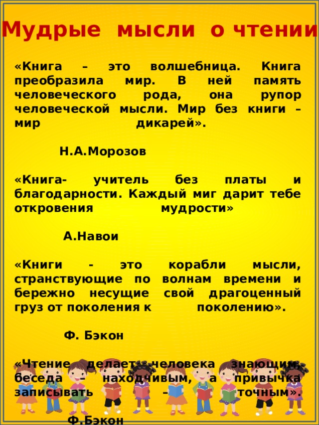 Мудрые мысли о чтении «Книга – это волшебница. Книга преобразила мир. В ней память человеческого рода, она рупор человеческой мысли. Мир без книги – мир дикарей».  Н.А.Морозов «Книга- учитель без платы и благодарности. Каждый миг дарит тебе откровения мудрости»  А.Навои  «Книги - это корабли мысли, странствующие по волнам времени и бережно несущие свой драгоценный груз от поколения к поколению».  Ф. Бэкон «Чтение делает человека знающим, беседа – находчивым, а привычка записывать – точным».  Ф.Бэкон   