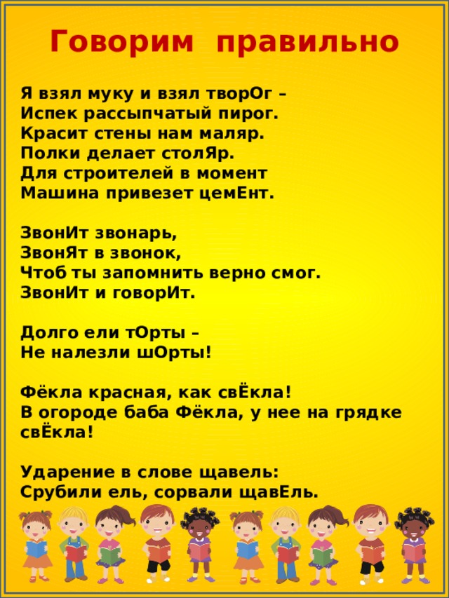 Говорим правильно Я взял муку и взял творОг –  Испек рассыпчатый пирог.  Красит стены нам маляр.  Полки делает столЯр.  Для строителей в момент  Машина привезет цемЕнт.  ЗвонИт звонарь,  ЗвонЯт в звонок,  Чтоб ты запомнить верно смог.  ЗвонИт и говорИт.  Долго ели тОрты –  Не налезли шОрты!  Фёкла красная, как свЁкла!  В огороде баба Фёкла, у нее на грядке свЁкла!   Ударение в слове щавель:  Срубили ель, сорвали щавЕль. 