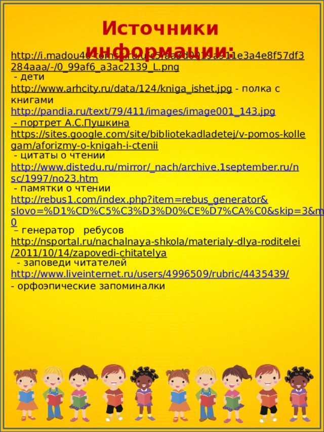 Источники информации: http://i.madou40-tomsk.ru/u/c5/aa3d0019a911e3a4e8f57df3284aaa/-/0_99af6_a3ac2139_L.png  - дети http://www.arhcity.ru/data/124/kniga_ishet.jpg  - полка с книгами http://pandia.ru/text/79/411/images/image001_143.jpg - портрет А.С.Пушкина  https://sites.google.com/site/bibliotekadladetej/v-pomos-kollegam/aforizmy-o-knigah-i-ctenii  - цитаты о чтении http://www.distedu.ru/mirror/_nach/archive.1september.ru/nsc/1997/no23.htm  - памятки о чтении http://rebus1.com/index.php?item=rebus_generator&slovo=%D1%CD%C5%C3%D3%D0%CE%D7%CA%C0&skip=3&mode=0 – генератор ребусов http://nsportal.ru/nachalnaya-shkola/materialy-dlya-roditelei/2011/10/14/zapovedi-chitatelya  - заповеди читателей http://www.liveinternet.ru/users/4996509/rubric/4435439/ - орфоэпические запоминалки 