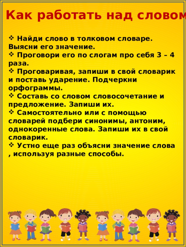 Как работать над словом  Найди слово в толковом словаре. Выясни его значение.  Проговори его по слогам про себя 3 – 4 раза.  Проговаривая, запиши в свой словарик и поставь ударение. Подчеркни орфограммы.  Составь со словом словосочетание и предложение. Запиши их.  Самостоятельно или с помощью словарей подбери синонимы, антоним, однокоренные слова. Запиши их в свой словарик.  Устно еще раз объясни значение слова , используя разные способы.                               