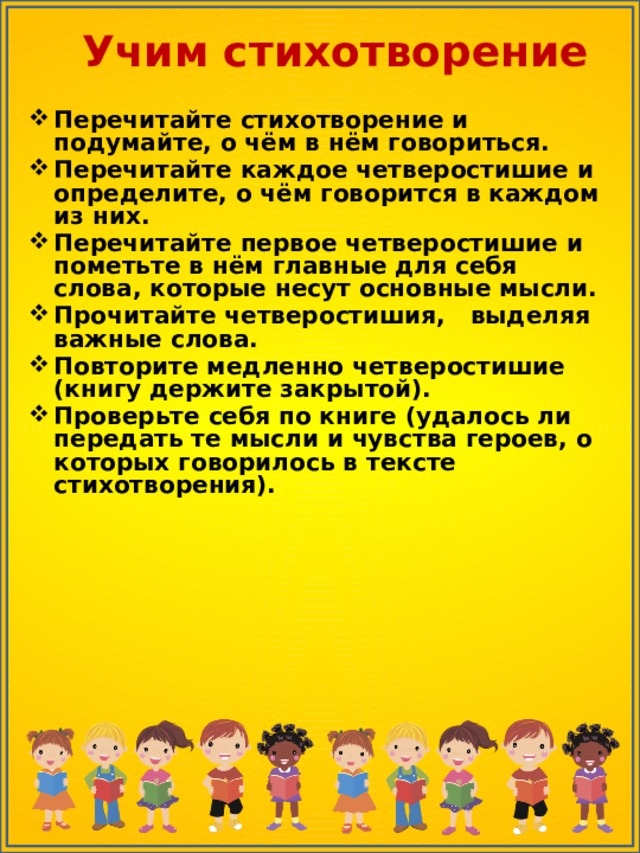 Учим стихотворение Перечитайте стихотворение и подумайте, о чём в нём говориться. Перечитайте каждое четверостишие и определите, о чём говорится в каждом из них. Перечитайте первое четверостишие и пометьте в нём главные для себя слова, которые несут основные мысли. Прочитайте четверостишия, выделяя важные слова. Повторите медленно четверостишие (книгу держите закрытой). Проверьте себя по книге (удалось ли передать те мысли и чувства героев, о которых говорилось в тексте стихотворения). 