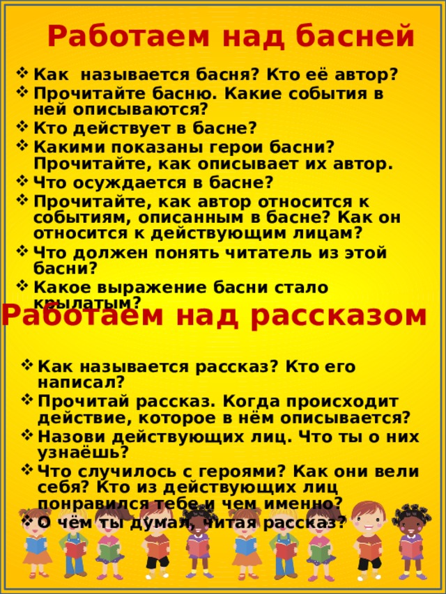Работаем над басней Как называется басня? Кто её автор? Прочитайте басню. Какие события в ней описываются? Кто действует в басне? Какими показаны герои басни? Прочитайте, как описывает их автор. Что осуждается в басне? Прочитайте, как автор относится к событиям, описанным в басне? Как он относится к действующим лицам? Что должен понять читатель из этой басни? Какое выражение басни стало крылатым?  Работаем над рассказом Как называется рассказ? Кто его написал? Прочитай рассказ. Когда происходит действие, которое в нём описывается? Назови действующих лиц. Что ты о них узнаёшь? Что случилось с героями? Как они вели себя? Кто из действующих лиц понравился тебе и чем именно? О чём ты думал, читая рассказ? 