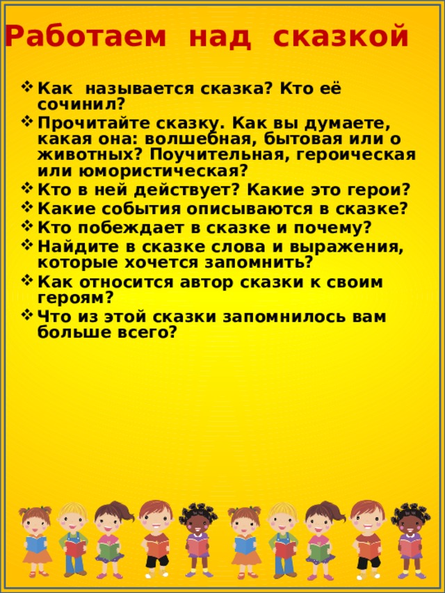 Работаем над сказкой Как называется сказка? Кто её сочинил? Прочитайте сказку. Как вы думаете, какая она: волшебная, бытовая или о животных? Поучительная, героическая или юмористическая? Кто в ней действует? Какие это герои? Какие события описываются в сказке? Кто побеждает в сказке и почему? Найдите в сказке слова и выражения, которые хочется запомнить? Как относится автор сказки к своим героям? Что из этой сказки запомнилось вам больше всего? 