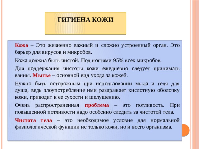 Гигиена кожи     Кожа – Это жизненно важный и сложно устроенный орган. Это барьер для вирусов и микробов.   Кожа должна быть чистой. Под ногтями 95% всех микробов.   Для поддержания чистоты кожи ежедневно следует принимать ванны. Мытье – основной вид ухода за кожей.   Нужно быть осторожным при использовании мыла и геля для душа, ведь злоупотребление ими раздражает кислотную оболочку кожи, приводит к ее сухости и шелушению.   Очень распространенная проблема – это потливость. При повышенной потливости надо особенно следить за чистотой тела.   Чистота тела  – это необходимое условие для нормальной физиологической функции не только кожи, но и всего организма. 