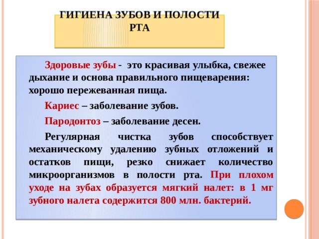 Гигиена зубов и полости рта     Здоровые зубы - это красивая улыбка, свежее дыхание и основа правильного пищеварения: хорошо пережеванная пища.   Кариес – заболевание зубов.   Пародонтоз – заболевание десен.   Регулярная чистка зубов способствует механическому удалению зубных отложений и остатков пищи, резко снижает количество микроорганизмов в полости рта. При плохом уходе на зубах образуется мягкий налет: в 1 мг зубного налета содержится 800 млн. бактерий. 