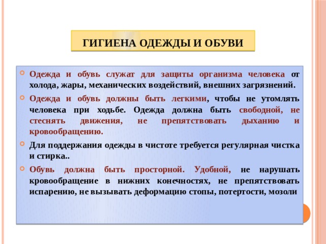 Гигиена одежды и обуви Одежда и обувь служат для защиты организма человека от холода, жары, механических воздействий, внешних загрязнений. Одежда и обувь должны быть легкими , чтобы не утомлять человека при ходьбе. Одежда должна быть свободной,  не стеснять движения, не препятствовать дыханию и кровообращению. Для поддержания одежды в чистоте требуется регулярная чистка и стирка.. Обувь должна быть просторной. Удобной, не нарушать кровообращение в нижних конечностях, не препятствовать испарению, не вызывать деформацию стопы, потертости, мозоли 