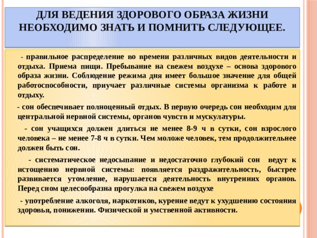 Для ведения здорового образа жизни необходимо знать и помнить следующее.    - правильное распределение во времени различных видов деятельности и отдыха. Приема пищи. Пребывание на свежем воздухе – основа здорового образа жизни. Соблюдение режима дня имеет большое значение для общей работоспособности, приучает различные системы организма к работе и отдыху.  - сон обеспечивает полноценный отдых. В первую очередь сон необходим для центральной нервной системы, органов чувств и мускулатуры.  - сон учащихся должен длиться не менее 8-9 ч в сутки, сон взрослого человека – не менее 7-8 ч в сутки. Чем моложе человек, тем продолжительнее должен быть сон.  - систематическое недосыпание и недостаточно глубокий сон ведут к истощению нервной системы: появляется раздражительность, быстрее развивается утомление, нарушается деятельность внутренних органов. Перед сном целесообразна прогулка на свежем воздухе  - употребление алкоголя, наркотиков, курение ведут к ухудшению состояния здоровья, понижении. Физической и умственной активности. 