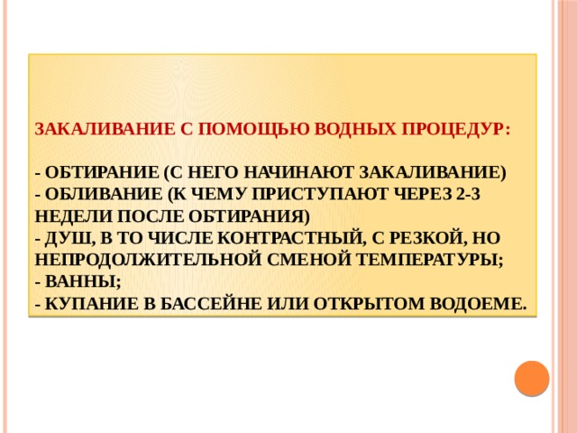 Закаливание с помощью водных процедур:   - обтирание (с него начинают закаливание)  - обливание (к чему приступают через 2-3 недели после обтирания)  - душ, в то числе контрастный, с резкой, но непродолжительной сменой температуры;  - ванны;  - купание в бассейне или открытом водоеме. 