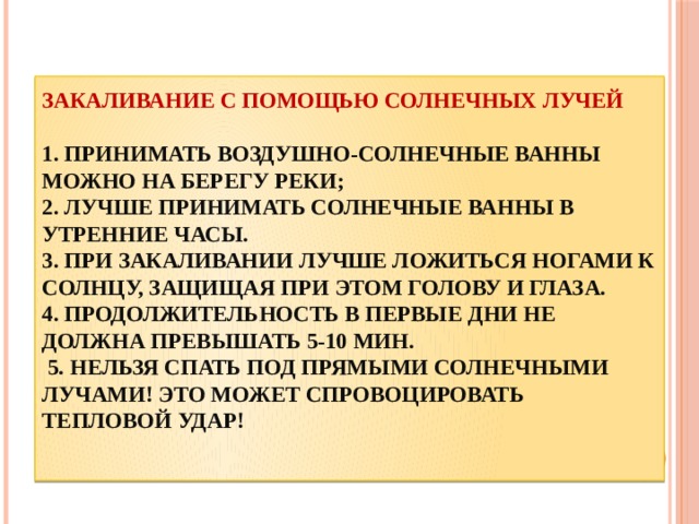 Закаливание с помощью солнечных лучей   1. принимать воздушно-солнечные ванны можно на берегу реки;  2. Лучше принимать солнечные ванны в утренние часы.  3. При закаливании лучше ложиться ногами к солнцу, защищая при этом голову и глаза.  4. Продолжительность в первые дни не должна превышать 5-10 мин.  5. Нельзя спать под прямыми солнечными лучами! Это может спровоцировать тепловой удар!    