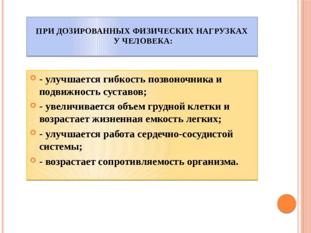 При дозированных физических нагрузках  у человека:   - улучшается гибкость позвоночника и подвижность суставов; - увеличивается объем грудной клетки и возрастает жизненная емкость легких; - улучшается работа сердечно-сосудистой системы; - возрастает сопротивляемость организма. 