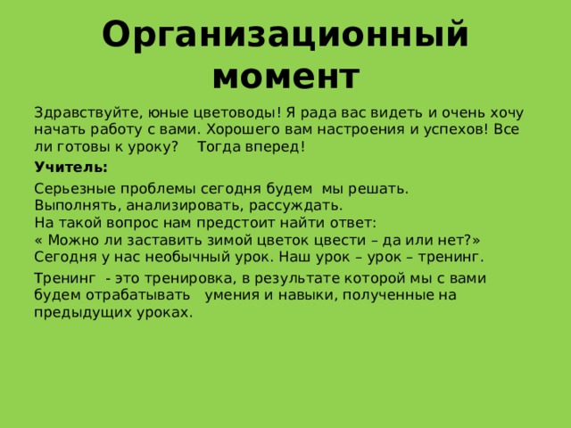 Организационный момент Здравствуйте, юные цветоводы! Я рада вас видеть и очень хочу начать работу с вами. Хорошего вам настроения и успехов! Все ли готовы к уроку?  Тогда вперед!  Учитель: Серьезные проблемы сегодня будем мы решать.  Выполнять, анализировать, рассуждать.  На такой вопрос нам предстоит найти ответ:  « Можно ли заставить зимой цветок цвести – да или нет?»  Сегодня у нас необычный урок. Наш урок – урок – тренинг. Тренинг - это тренировка, в результате которой мы с вами будем отрабатывать умения и навыки, полученные на предыдущих уроках. 