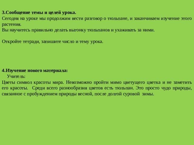  3.Сообщение темы и целей урока. Сегодня на уроке мы продолжим вести разговор о тюльпане, и заканчиваем изучение этого растения. Вы научитесь правильно делать выгонку тюльпанов и ухаживать за ними.   Откройте тетради, запишите число и тему урока.   4.Изучение нового материала:   Учитель: Цветы символ красоты мира. Невозможно пройти мимо цветущего цветка и не заметить его красоты. Среди всего разнообразия цветов есть тюльпан. Это просто чудо природы, связанное с пробуждением природы весной, после долгой суровой зимы.   