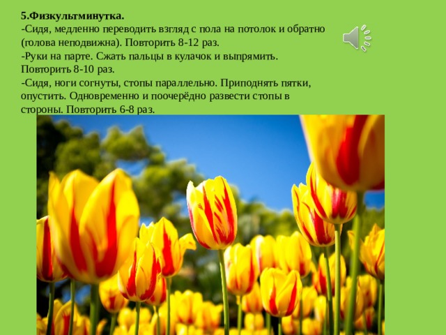 5.Физкультминутка. -Сидя, медленно переводить взгляд с пола на потолок и обратно (голова неподвижна). Повторить 8-12 раз. -Руки на парте. Сжать пальцы в кулачок и выпрямить. Повторить 8-10 раз. -Сидя, ноги согнуты, стопы параллельно. Приподнять пятки, опустить. Одновременно и поочерёдно развести стопы в стороны. Повторить 6-8 раз. 