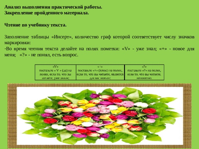 Анализ выполнения практической работы. Закрепление пройденного материала.   Чтение по учебнику текста.   Заполнение таблицы «Инсерт», количество граф которой соответствует числу значков маркировки:  Во время чтения текста делайте на полях пометки: «V» - уже знал; «+» - новое для меня; «?» - не понял, есть вопрос.   