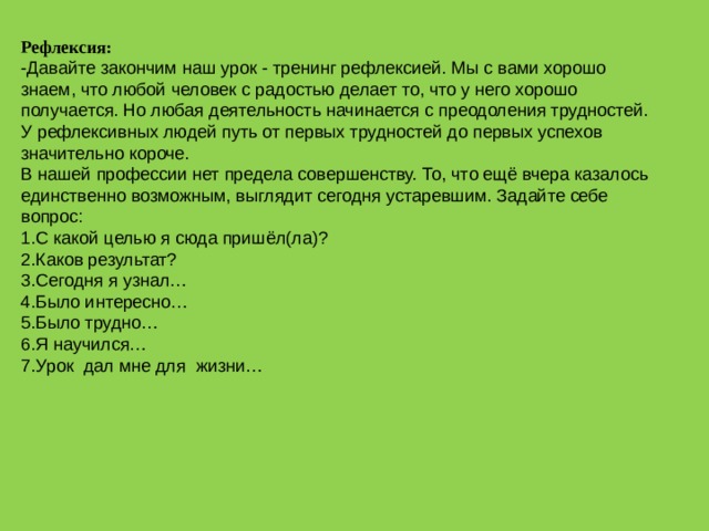 Рефлексия: -Давайте закончим наш урок - тренинг рефлексией. Мы с вами хорошо знаем, что любой человек с радостью делает то, что у него хорошо получается. Но любая деятельность начинается с преодоления трудностей. У рефлексивных людей путь от первых трудностей до первых успехов значительно короче. В нашей профессии нет предела совершенству. То, что ещё вчера казалось единственно возможным, выглядит сегодня устаревшим. Задайте себе вопрос: С какой целью я сюда пришёл(ла)? Каков результат? Сегодня я узнал… Было интересно… Было трудно… Я научился… Урок дал мне для жизни… 