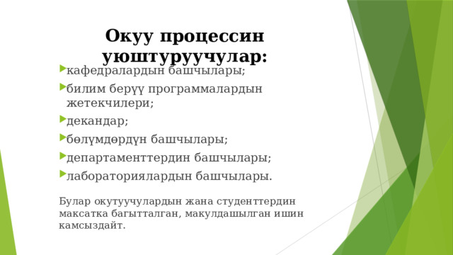 Окуу процессин уюштуруучулар: кафедралардын башчылары; билим берүү программалардын жетекчилери; декандар; бөлүмдөрдүн башчылары; департаменттердин башчылары; лабораториялардын башчылары. кафедралардын башчылары; билим берүү программалардын жетекчилери; декандар; бөлүмдөрдүн башчылары; департаменттердин башчылары; лабораториялардын башчылары. кафедралардын башчылары; билим берүү программалардын жетекчилери; декандар; бөлүмдөрдүн башчылары; департаменттердин башчылары; лабораториялардын башчылары. Булар окутуучулардын жана студенттердин максатка багытталган, макулдашылган ишин камсыздайт. 