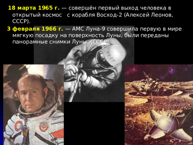  18 марта 1965 г. — совершён первый выход человека в открытый космос с корабля Восход-2 (Алексей Леонов, СССР).  3 февраля 1966 г. — АМС Луна-9 совершила первую в мире мягкую посадку на поверхность Луны, были переданы панорамные снимки Луны. (СССР). 